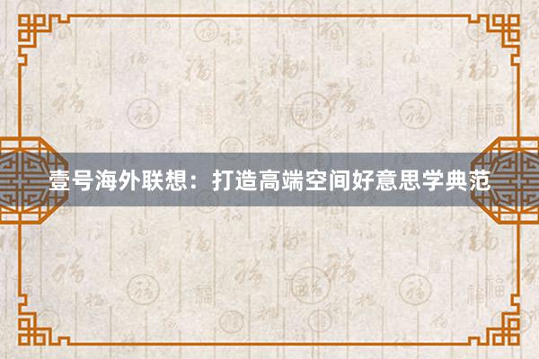 壹号海外联想：打造高端空间好意思学典范