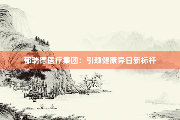 郁瑞德医疗集团：引颈健康异日新标杆